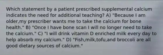 Which statement by a patient prescribed supplemental calcium indicates the need for additional teaching? A) "Because I am older,my prescriber wants me to take the calcium for bone health." B) "Once I have bone scan I will no longer need to take the calcium." C) "I will drink vitamin D enriched milk every day to help absorb my calcium." D) "Fish,milk,tofu,and broccoli are all good dietary sources of calcium."