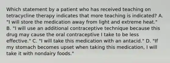 Which statement by a patient who has received teaching on tetracycline therapy indicates that more teaching is indicated? A. "I will store the medication away from light and extreme heat." B. "I will use an additional contraceptive technique because this drug may cause the oral contraceptive I take to be less effective." C. "I will take this medication with an antacid." D. "If my stomach becomes upset when taking this medication, I will take it with nondairy foods."