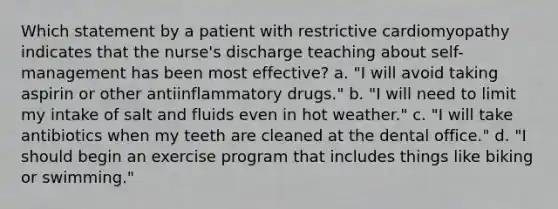 Which statement by a patient with restrictive cardiomyopathy indicates that the nurse's discharge teaching about self-management has been most effective? a. "I will avoid taking aspirin or other antiinflammatory drugs." b. "I will need to limit my intake of salt and fluids even in hot weather." c. "I will take antibiotics when my teeth are cleaned at the dental office." d. "I should begin an exercise program that includes things like biking or swimming."