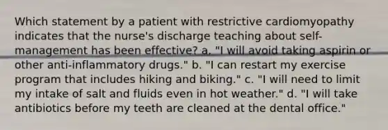 Which statement by a patient with restrictive cardiomyopathy indicates that the nurse's discharge teaching about self-management has been effective? a. "I will avoid taking aspirin or other anti-inflammatory drugs." b. "I can restart my exercise program that includes hiking and biking." c. "I will need to limit my intake of salt and fluids even in hot weather." d. "I will take antibiotics before my teeth are cleaned at the dental office."