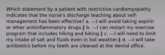 Which statement by a patient with restrictive cardiomyopathy indicates that the nurse's discharge teaching about self-management has been effective? a. ―I will avoid taking aspirin or other antiinflammatory drugs.‖ b. ―I can restart my exercise program that includes hiking and biking.‖ c. ―I will need to limit my intake of salt and fluids even in hot weather.‖ d. ―I will take antibiotics before my teeth are cleaned at the dental office.