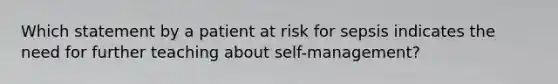 Which statement by a patient at risk for sepsis indicates the need for further teaching about self-management?