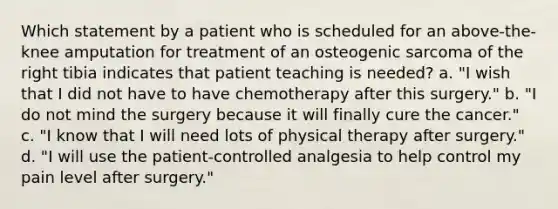 Which statement by a patient who is scheduled for an above-the-knee amputation for treatment of an osteogenic sarcoma of the right tibia indicates that patient teaching is needed? a. "I wish that I did not have to have chemotherapy after this surgery." b. "I do not mind the surgery because it will finally cure the cancer." c. "I know that I will need lots of physical therapy after surgery." d. "I will use the patient-controlled analgesia to help control my pain level after surgery."