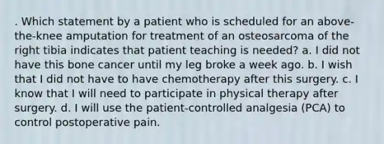 . Which statement by a patient who is scheduled for an above-the-knee amputation for treatment of an osteosarcoma of the right tibia indicates that patient teaching is needed? a. I did not have this bone cancer until my leg broke a week ago. b. I wish that I did not have to have chemotherapy after this surgery. c. I know that I will need to participate in physical therapy after surgery. d. I will use the patient-controlled analgesia (PCA) to control postoperative pain.