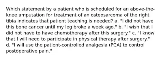 Which statement by a patient who is scheduled for an above-the-knee amputation for treatment of an osteosarcoma of the right tibia indicates that patient teaching is needed? a. "I did not have this bone cancer until my leg broke a week ago." b. "I wish that I did not have to have chemotherapy after this surgery." c. "I know that I will need to participate in physical therapy after surgery." d. "I will use the patient-controlled analgesia (PCA) to control postoperative pain."