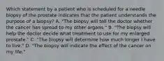 Which statement by a patient who is scheduled for a needle biopsy of the prostate indicates that the patient understands the purpose of a biopsy? A. "The biopsy will tell the doctor whether the cancer has spread to my other organs." B. "The biopsy will help the doctor decide what treatment to use for my enlarged prostate." C. "The biopsy will determine how much longer I have to live." D. "The biopsy will indicate the effect of the cancer on my life."