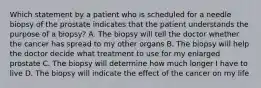 Which statement by a patient who is scheduled for a needle biopsy of the prostate indicates that the patient understands the purpose of a biopsy? A. The biopsy will tell the doctor whether the cancer has spread to my other organs B. The biopsy will help the doctor decide what treatment to use for my enlarged prostate C. The biopsy will determine how much longer I have to live D. The biopsy will indicate the effect of the cancer on my life