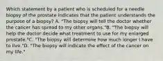 Which statement by a patient who is scheduled for a needle biopsy of the prostate indicates that the patient understands the purpose of a biopsy? A. "The biopsy will tell the doctor whether the cancer has spread to my other organs."B. "The biopsy will help the doctor decide what treatment to use for my enlarged prostate."C. "The biopsy will determine how much longer I have to live."D. "The biopsy will indicate the effect of the cancer on my life."