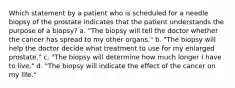 Which statement by a patient who is scheduled for a needle biopsy of the prostate indicates that the patient understands the purpose of a biopsy? a. "The biopsy will tell the doctor whether the cancer has spread to my other organs." b. "The biopsy will help the doctor decide what treatment to use for my enlarged prostate." c. "The biopsy will determine how much longer I have to live." d. "The biopsy will indicate the effect of the cancer on my life."