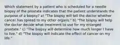 Which statement by a patient who is scheduled for a needle biopsy of the prostate indicates that the patient understands the purpose of a biopsy? a) "The biopsy will tell the doctor whether cancer has spread to my other organs." b) "The biopsy will help the doctor decide what treatment to use for my enlarged prostate." c) "The biopsy will determine how much longer I have to live." d) "The biopsy will indicate the effect of cancer on my life."