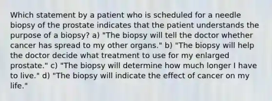 Which statement by a patient who is scheduled for a needle biopsy of the prostate indicates that the patient understands the purpose of a biopsy? a) "The biopsy will tell the doctor whether cancer has spread to my other organs." b) "The biopsy will help the doctor decide what treatment to use for my enlarged prostate." c) "The biopsy will determine how much longer I have to live." d) "The biopsy will indicate the effect of cancer on my life."