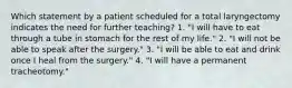 Which statement by a patient scheduled for a total laryngectomy indicates the need for further teaching? 1. "I will have to eat through a tube in stomach for the rest of my life." 2. "I will not be able to speak after the surgery." 3. "I will be able to eat and drink once I heal from the surgery." 4. "I will have a permanent tracheotomy."