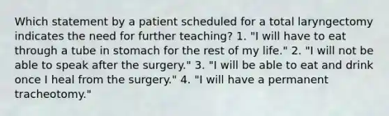 Which statement by a patient scheduled for a total laryngectomy indicates the need for further teaching? 1. "I will have to eat through a tube in stomach for the rest of my life." 2. "I will not be able to speak after the surgery." 3. "I will be able to eat and drink once I heal from the surgery." 4. "I will have a permanent tracheotomy."