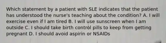 Which statement by a patient with SLE indicates that the patient has understood the nurse's teaching about the condition? A. I will exercise even if I am tired B. I will use sunscreen when I am outside C. I should take birth control pills to keep from getting pregnant D. I should avoid aspirin or NSAIDs