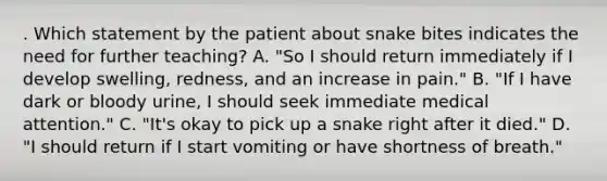 . Which statement by the patient about snake bites indicates the need for further teaching? A. "So I should return immediately if I develop swelling, redness, and an increase in pain." B. "If I have dark or bloody urine, I should seek immediate medical attention." C. "It's okay to pick up a snake right after it died." D. "I should return if I start vomiting or have shortness of breath."