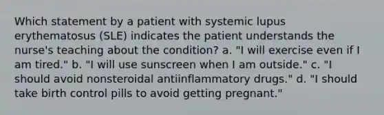 Which statement by a patient with systemic lupus erythematosus (SLE) indicates the patient understands the nurse's teaching about the condition? a. "I will exercise even if I am tired." b. "I will use sunscreen when I am outside." c. "I should avoid nonsteroidal antiinflammatory drugs." d. "I should take birth control pills to avoid getting pregnant."