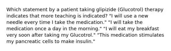 Which statement by a patient taking glipizide (Glucotrol) therapy indicates that more teaching is indicated? "I will use a new needle every time I take the medication." "I will take the medication once a day in the morning." "I will eat my breakfast very soon after taking my Glucotrol." "This medication stimulates my pancreatic cells to make insulin."