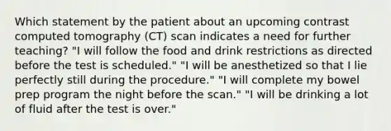 Which statement by the patient about an upcoming contrast computed tomography (CT) scan indicates a need for further teaching? "I will follow the food and drink restrictions as directed before the test is scheduled." "I will be anesthetized so that I lie perfectly still during the procedure." "I will complete my bowel prep program the night before the scan." "I will be drinking a lot of fluid after the test is over."