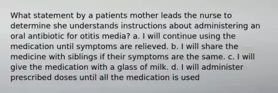 What statement by a patients mother leads the nurse to determine she understands instructions about administering an oral antibiotic for otitis media? a. I will continue using the medication until symptoms are relieved. b. I will share the medicine with siblings if their symptoms are the same. c. I will give the medication with a glass of milk. d. I will administer prescribed doses until all the medication is used