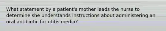 What statement by a patient's mother leads the nurse to determine she understands instructions about administering an oral antibiotic for otitis media?