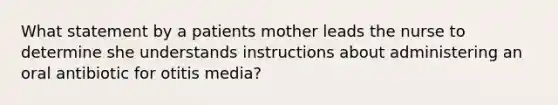 What statement by a patients mother leads the nurse to determine she understands instructions about administering an oral antibiotic for otitis media?