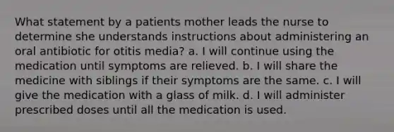 What statement by a patients mother leads the nurse to determine she understands instructions about administering an oral antibiotic for otitis media? a. I will continue using the medication until symptoms are relieved. b. I will share the medicine with siblings if their symptoms are the same. c. I will give the medication with a glass of milk. d. I will administer prescribed doses until all the medication is used.