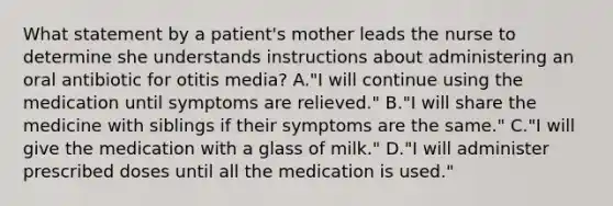 What statement by a patient's mother leads the nurse to determine she understands instructions about administering an oral antibiotic for otitis media? A."I will continue using the medication until symptoms are relieved." B."I will share the medicine with siblings if their symptoms are the same." C."I will give the medication with a glass of milk." D."I will administer prescribed doses until all the medication is used."