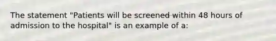 The statement "Patients will be screened within 48 hours of admission to the hospital" is an example of a: