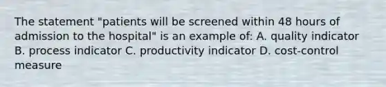 The statement "patients will be screened within 48 hours of admission to the hospital" is an example of: A. quality indicator B. process indicator C. productivity indicator D. cost-control measure