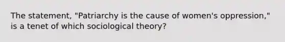 The statement, "Patriarchy is the cause of women's oppression," is a tenet of which sociological theory?