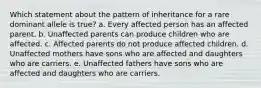 Which statement about the pattern of inheritance for a rare dominant allele is true? a. Every affected person has an affected parent. b. Unaffected parents can produce children who are affected. c. Affected parents do not produce affected children. d. Unaffected mothers have sons who are affected and daughters who are carriers. e. Unaffected fathers have sons who are affected and daughters who are carriers.