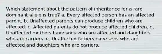 Which statement about the pattern of inheritance for a rare dominant allele is true? a. Every affected person has an affected parent. b. Unaffected parents can produce children who are affected. c. Affected parents do not produce affected children. d. Unaffected mothers have sons who are affected and daughters who are carriers. e. Unaffected fathers have sons who are affected and daughters who are carriers.