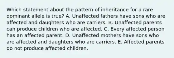 Which statement about the pattern of inheritance for a rare dominant allele is true? A. Unaffected fathers have sons who are affected and daughters who are carriers. B. Unaffected parents can produce children who are affected. C. Every affected person has an affected parent. D. Unaffected mothers have sons who are affected and daughters who are carriers. E. Affected parents do not produce affected children.