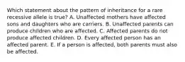 Which statement about the pattern of inheritance for a rare recessive allele is true? A. Unaffected mothers have affected sons and daughters who are carriers. B. Unaffected parents can produce children who are affected. C. Affected parents do not produce affected children. D. Every affected person has an affected parent. E. If a person is affected, both parents must also be affected.