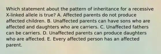 Which statement about the pattern of inheritance for a recessive X-linked allele is true? A. Affected parents do not produce affected children. B. Unaffected parents can have sons who are affected and daughters who are carriers. C. Unaffected fathers can be carriers. D. Unaffected parents can produce daughters who are affected. E. Every affected person has an affected parent.