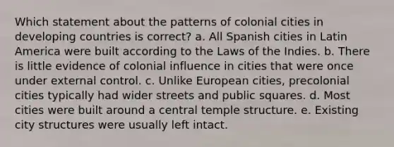 Which statement about the patterns of colonial cities in developing countries is correct? a. All Spanish cities in Latin America were built according to the Laws of the Indies. b. There is little evidence of colonial influence in cities that were once under external control. c. Unlike European cities, precolonial cities typically had wider streets and public squares. d. Most cities were built around a central temple structure. e. Existing city structures were usually left intact.