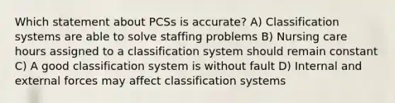 Which statement about PCSs is accurate? A) Classification systems are able to solve staffing problems B) Nursing care hours assigned to a classification system should remain constant C) A good classification system is without fault D) Internal and external forces may affect classification systems