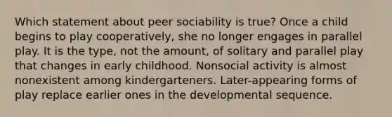 Which statement about peer sociability is true? Once a child begins to play cooperatively, she no longer engages in parallel play. It is the type, not the amount, of solitary and parallel play that changes in early childhood. Nonsocial activity is almost nonexistent among kindergarteners. Later-appearing forms of play replace earlier ones in the developmental sequence.