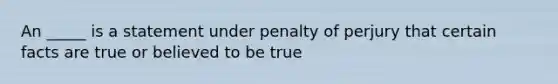 An _____ is a statement under penalty of perjury that certain facts are true or believed to be true