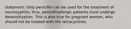 statement: Only penicillin can be used for the treatment of neurosyphilis; thus, penicillinallergic patients must undergo desensitization. This is also true for pregnant women, who should not be treated with the tetracyclines.