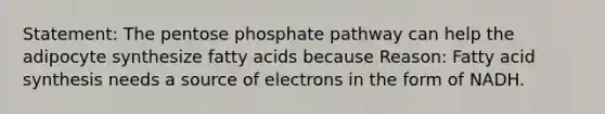 Statement: The pentose phosphate pathway can help the adipocyte synthesize fatty acids because Reason: Fatty acid synthesis needs a source of electrons in the form of NADH.