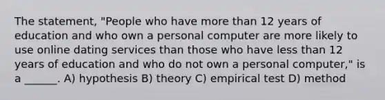 The statement, "People who have more than 12 years of education and who own a personal computer are more likely to use online dating services than those who have less than 12 years of education and who do not own a personal computer," is a ______. A) hypothesis B) theory C) empirical test D) method