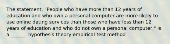 The statement, "People who have more than 12 years of education and who own a personal computer are more likely to use online dating services than those who have less than 12 years of education and who do not own a personal computer," is a ______. hypothesis theory empirical test method