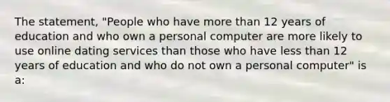 The statement, "People who have more than 12 years of education and who own a personal computer are more likely to use online dating services than those who have less than 12 years of education and who do not own a personal computer" is a: