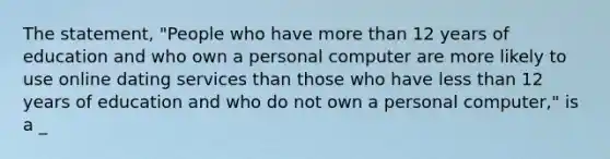 The statement, "People who have more than 12 years of education and who own a personal computer are more likely to use online dating services than those who have less than 12 years of education and who do not own a personal computer," is a _