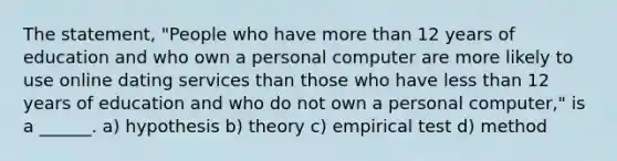 The statement, "People who have <a href='https://www.questionai.com/knowledge/keWHlEPx42-more-than' class='anchor-knowledge'>more than</a> 12 years of education and who own a personal computer are more likely to use online dating services than those who have <a href='https://www.questionai.com/knowledge/k7BtlYpAMX-less-than' class='anchor-knowledge'>less than</a> 12 years of education and who do not own a personal computer," is a ______. a) hypothesis b) theory c) empirical test d) method