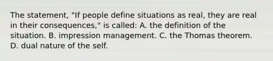 The statement, "If people define situations as real, they are real in their consequences," is called: A. the definition of the situation. B. impression management. C. the Thomas theorem. D. dual nature of the self.