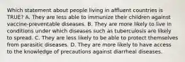 Which statement about people living in affluent countries is TRUE? A. They are less able to immunize their children against vaccine-preventable diseases. B. They are more likely to live in conditions under which diseases such as tuberculosis are likely to spread. C. They are less likely to be able to protect themselves from parasitic diseases. D. They are more likely to have access to the knowledge of precautions against diarrheal diseases.