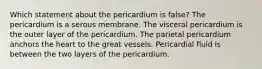 Which statement about the pericardium is false? The pericardium is a serous membrane. The visceral pericardium is the outer layer of the pericardium. The parietal pericardium anchors the heart to the great vessels. Pericardial fluid is between the two layers of the pericardium.