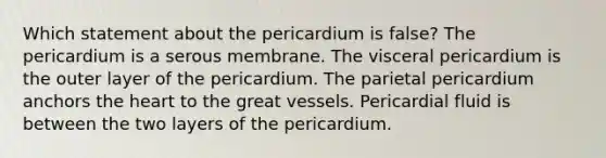 Which statement about the pericardium is false? The pericardium is a serous membrane. The visceral pericardium is the outer layer of the pericardium. The parietal pericardium anchors <a href='https://www.questionai.com/knowledge/kya8ocqc6o-the-heart' class='anchor-knowledge'>the heart</a> to the great vessels. Pericardial fluid is between the two layers of the pericardium.